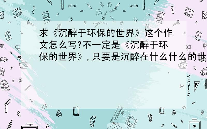 求《沉醉于环保的世界》这个作文怎么写?不一定是《沉醉于环保的世界》,只要是沉醉在什么什么的世界就行,不要网上现成的.