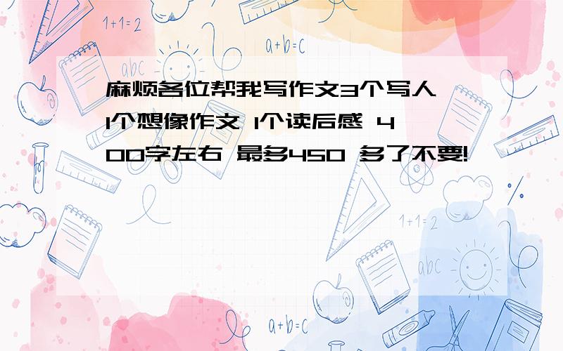 麻烦各位帮我写作文3个写人 1个想像作文 1个读后感 400字左右 最多450 多了不要!