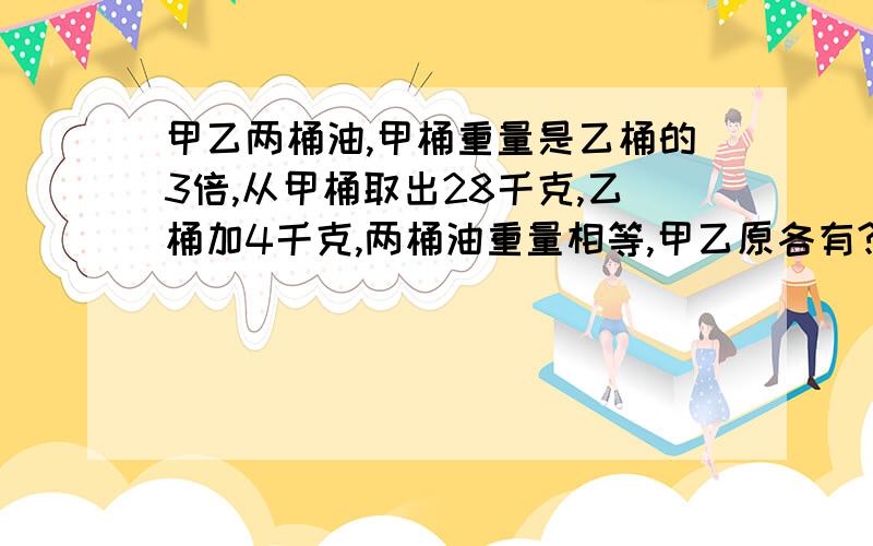 甲乙两桶油,甲桶重量是乙桶的3倍,从甲桶取出28千克,乙桶加4千克,两桶油重量相等,甲乙原各有?千克油用方程