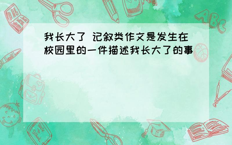 我长大了 记叙类作文是发生在校园里的一件描述我长大了的事