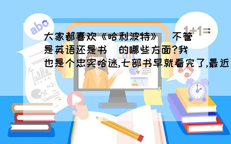 大家都喜欢《哈利波特》（不管是英语还是书）的哪些方面?我也是个忠实哈迷,七部书早就看完了,最近又把前五部的电影看完,特别喜欢《哈利波特》,但是具体说到底为什么这么喜欢又似乎