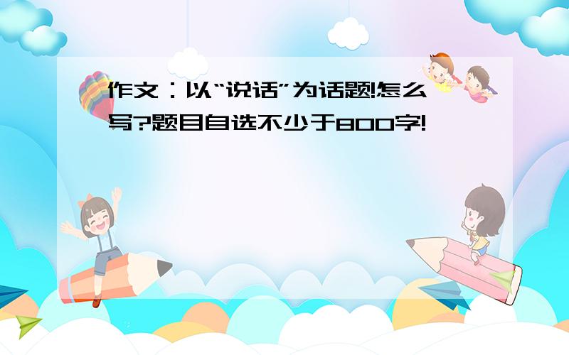 作文：以“说话”为话题!怎么写?题目自选不少于800字!