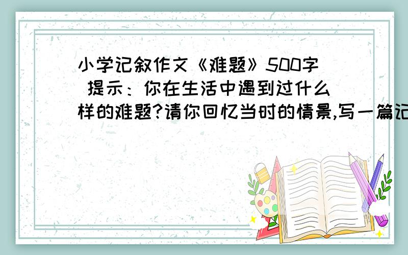 小学记叙作文《难题》500字 提示：你在生活中遇到过什么样的难题?请你回忆当时的情景,写一篇记叙文,要求语句通顺,详略得当.