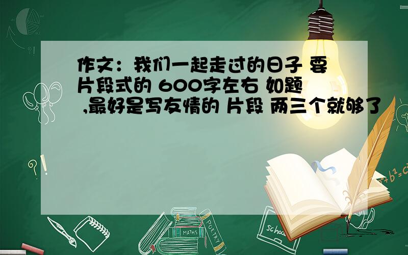 作文：我们一起走过的日子 要片段式的 600字左右 如题 ,最好是写友情的 片段 两三个就够了