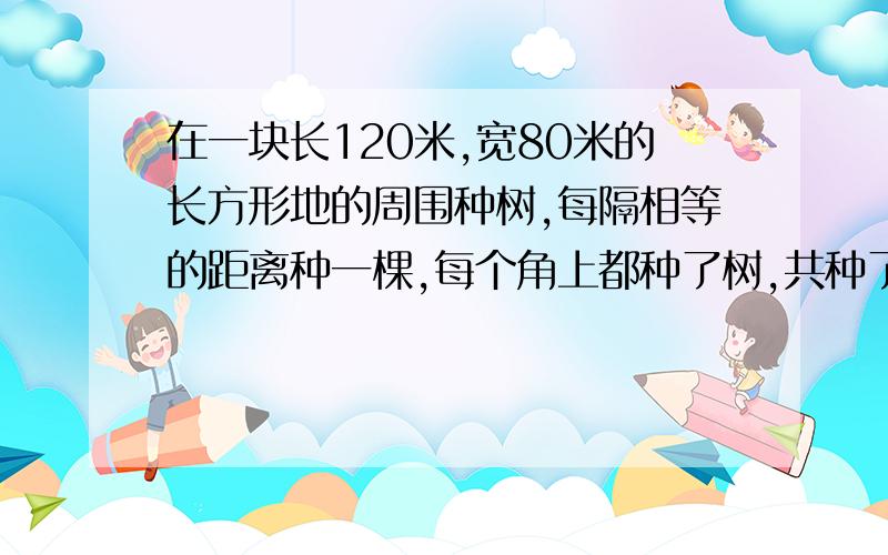 在一块长120米,宽80米的长方形地的周围种树,每隔相等的距离种一棵,每个角上都种了树,共种了20棵,求每两棵树之间的距离.