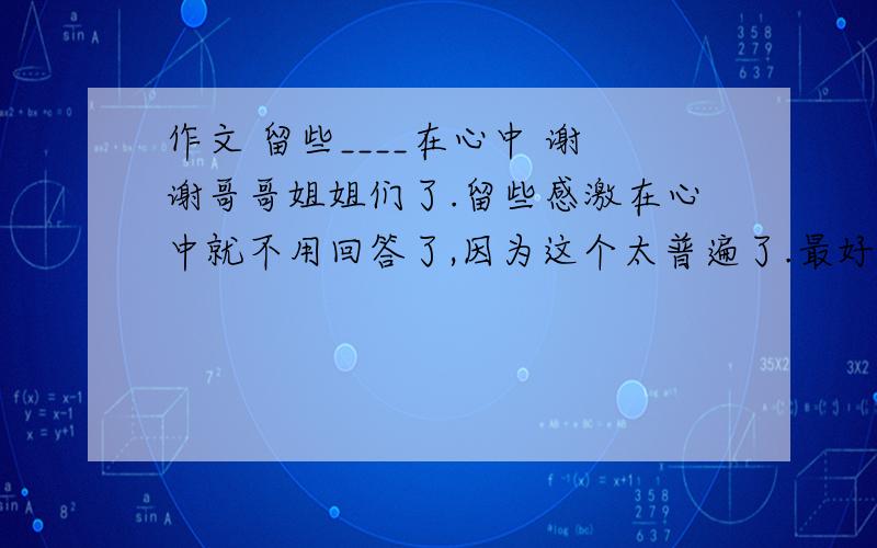 作文 留些____在心中 谢谢哥哥姐姐们了.留些感激在心中就不用回答了,因为这个太普遍了.最好谁能有比较特殊的构思吧.可以只说思路,好的话,我还会加分的.