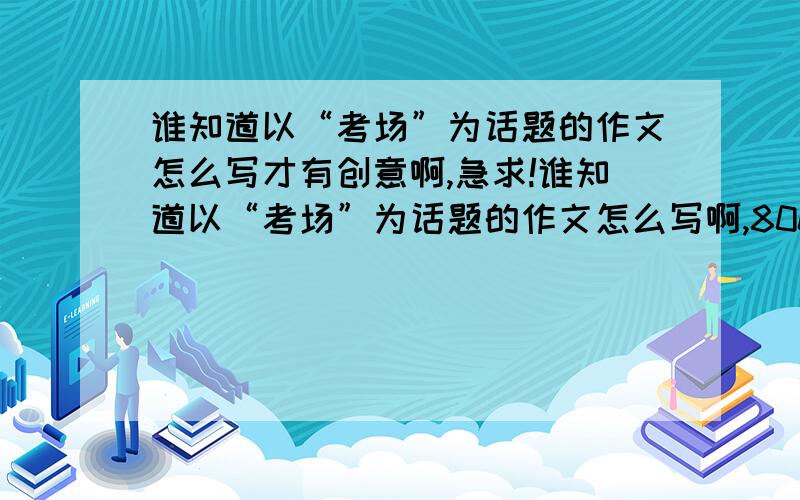 谁知道以“考场”为话题的作文怎么写才有创意啊,急求!谁知道以“考场”为话题的作文怎么写啊,800字以上,最好有创意的,急求!谢谢!