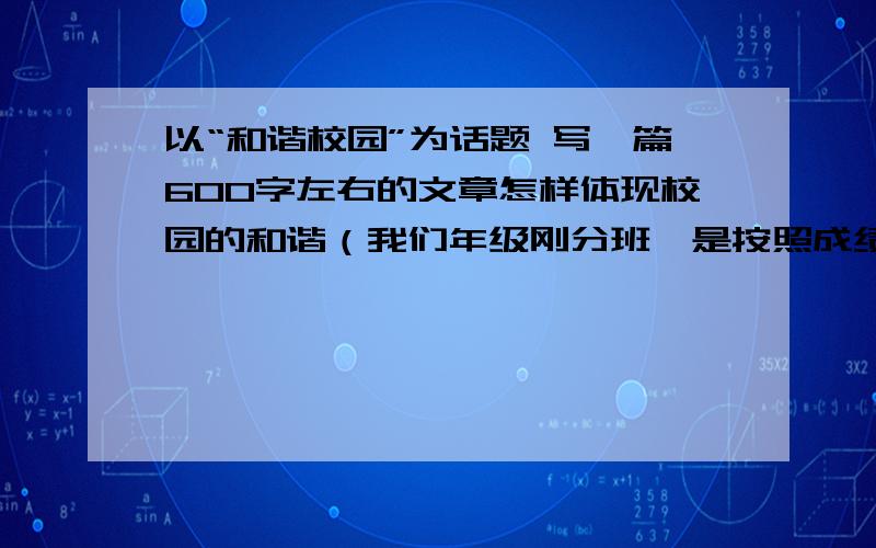 以“和谐校园”为话题 写一篇600字左右的文章怎样体现校园的和谐（我们年级刚分班,是按照成绩的优差,我在唯一一个尖子班,里面的同学都好严肃,好认真,我一点也没有灵感）?