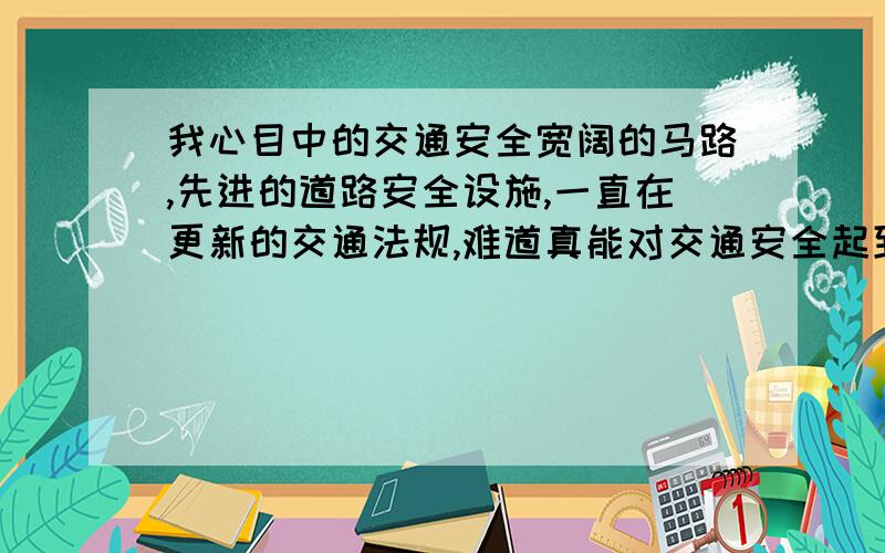 我心目中的交通安全宽阔的马路,先进的道路安全设施,一直在更新的交通法规,难道真能对交通安全起到持久稳固的作用吗?如果是,那为何交通事故还是年年不断的频繁发生?可见交通安全保障