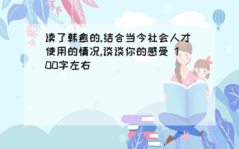 读了韩愈的.结合当今社会人才使用的情况,谈谈你的感受 100字左右