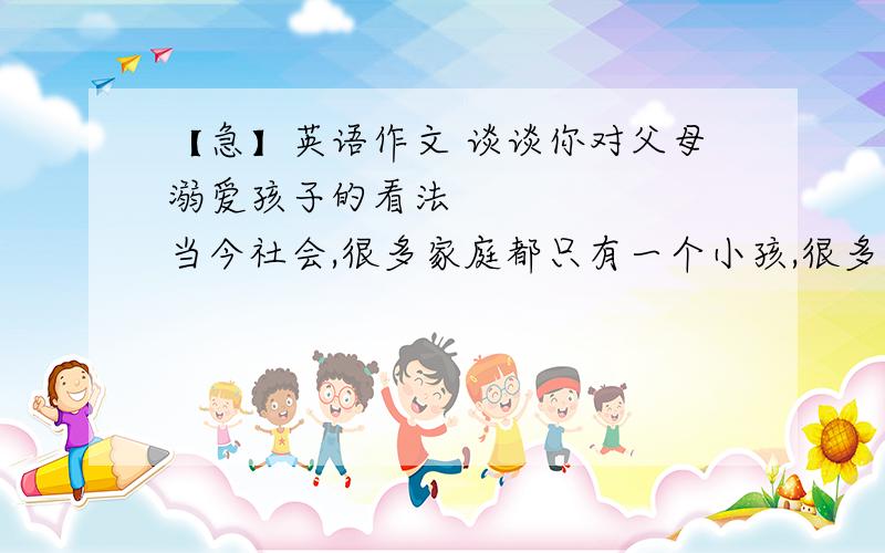 【急】英语作文 谈谈你对父母溺爱孩子的看法       当今社会,很多家庭都只有一个小孩,很多父母都过于宠爱子女.请根据以下提示要点,谈谈你对此现象的看法.（80个词左右）要点：1.现在很