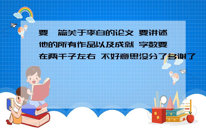 要一篇关于李白的论文 要讲述他的所有作品以及成就 字数要在两千子左右 不好意思没分了多谢了