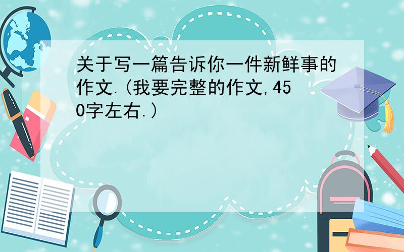 关于写一篇告诉你一件新鲜事的作文.(我要完整的作文,450字左右.)