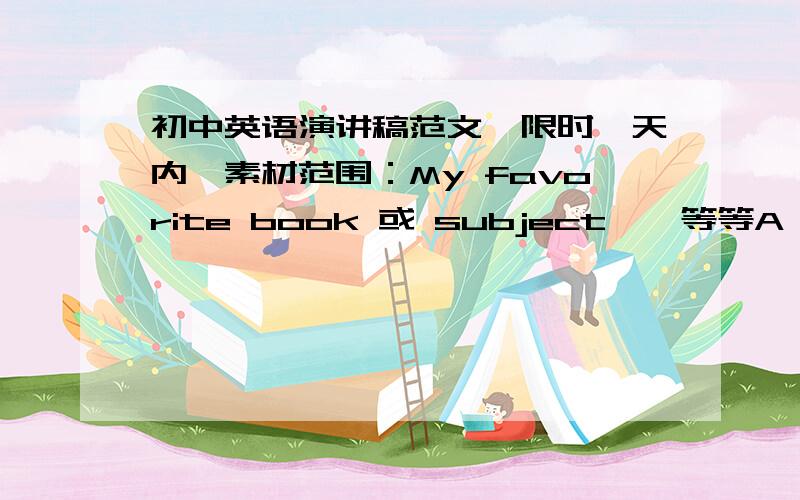 初中英语演讲稿范文,限时一天内,素材范围：My favorite book 或 subject……等等A trip to XXX （地名）My friend 或father……an experience……积蓄各有一篇