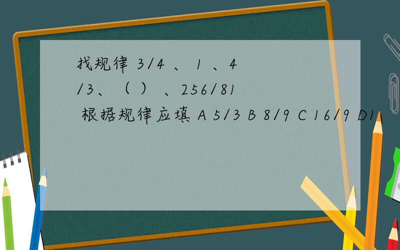 找规律 3/4 、 1 、4/3、（ ） 、256/81 根据规律应填 A 5/3 B 8/9 C 16/9 D1