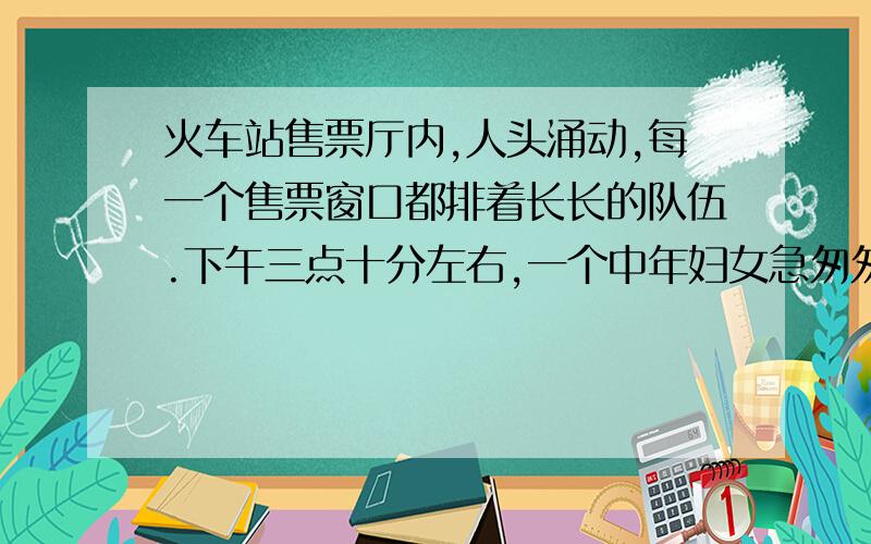 火车站售票厅内,人头涌动,每一个售票窗口都排着长长的队伍.下午三点十分左右,一个中年妇女急匆匆走进售票厅,望着一条条长长的队伍轻轻地“呀”了声.她环顾四周,站在队伍的后面.她的