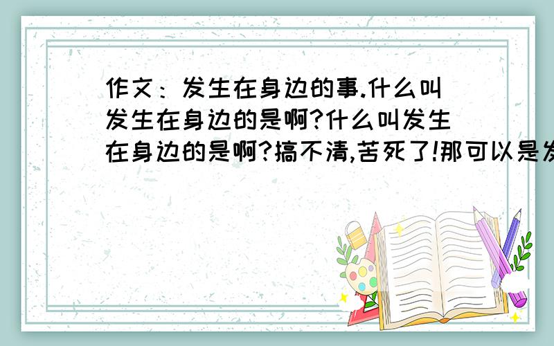 作文：发生在身边的事.什么叫发生在身边的是啊?什么叫发生在身边的是啊?搞不清,苦死了!那可以是发生在自己身上的事吗?