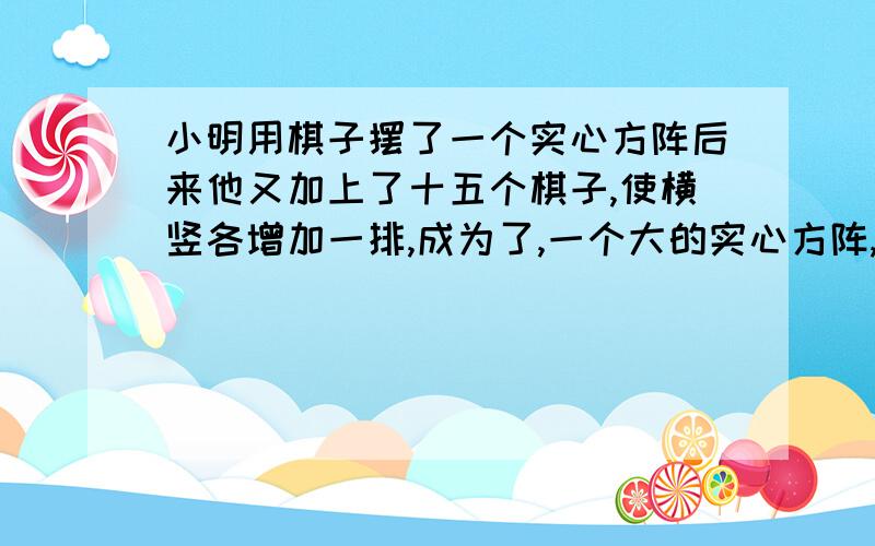 小明用棋子摆了一个实心方阵后来他又加上了十五个棋子,使横竖各增加一排,成为了,一个大的实心方阵,原来的实心方阵每排有几个棋子.