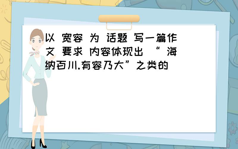 以 宽容 为 话题 写一篇作文 要求 内容体现出 “ 海纳百川.有容乃大”之类的