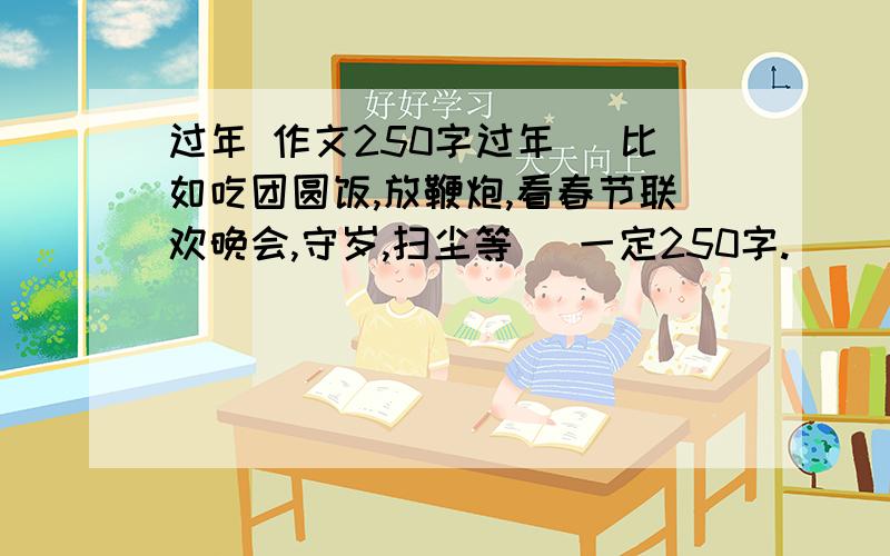 过年 作文250字过年 （比如吃团圆饭,放鞭炮,看春节联欢晚会,守岁,扫尘等） 一定250字.