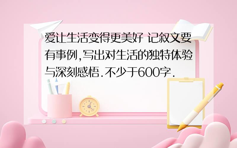 爱让生活变得更美好 记叙文要有事例,写出对生活的独特体验与深刻感悟.不少于600字.