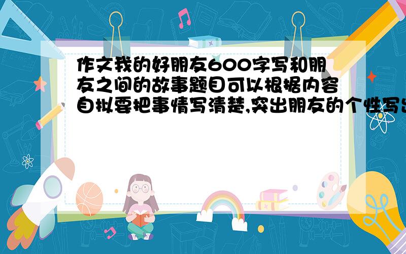 作文我的好朋友600字写和朋友之间的故事题目可以根据内容自拟要把事情写清楚,突出朋友的个性写出真情实感,让被人读后也能感受到那份真诚的友谊朋友要是人，不是动物。