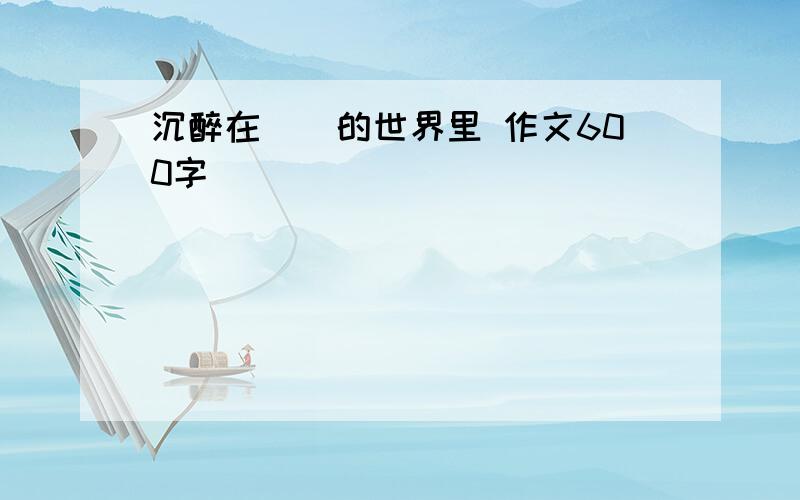 沉醉在（）的世界里 作文600字