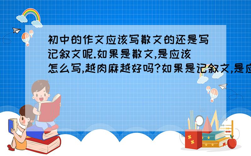 初中的作文应该写散文的还是写记叙文呢.如果是散文,是应该怎么写,越肉麻越好吗?如果是记叙文,是应该怎么镇么写,越感人越好吗?或者还有其他什么,麻烦告诉我怎么写!最好是用记叙文写吗?