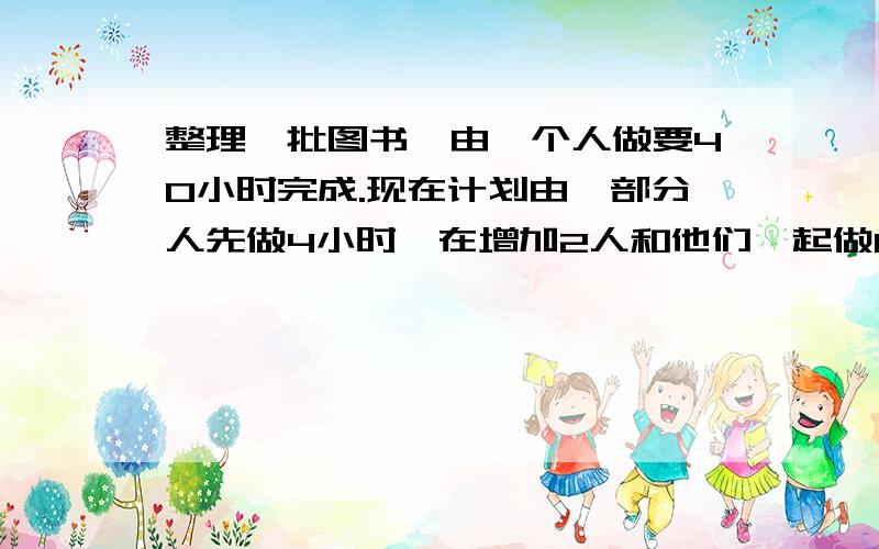 整理一批图书,由一个人做要40小时完成.现在计划由一部分人先做4小时,在增加2人和他们一起做8小时完成这项工作.假设这些人的 工作效率也相同个,具体应先安排多少人工作?