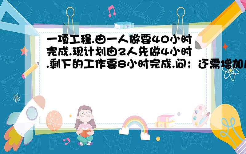 一项工程.由一人做要40小时完成.现计划由2人先做4小时.剩下的工作要8小时完成.问：还需增加几人?（假定每个人工作效率相同）
