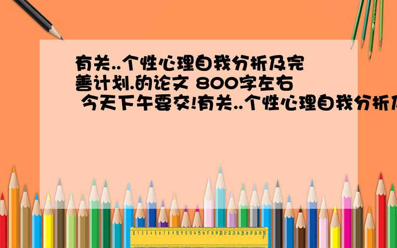 有关..个性心理自我分析及完善计划.的论文 800字左右 今天下午要交!有关..个性心理自我分析及完善计划.的论文 800字左右 今天下午要交!坐等 有的 复制粘贴也行啊 有好评的先来先得