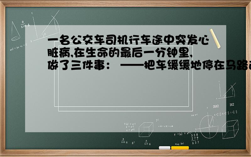 一名公交车司机行车途中突发心脏病,在生命的最后一分钟里,做了三件事： ——把车缓缓地停在马路边,并用生命的最后力气拉下了手动刹车闸； ——把车门打开,让乘客安全地下了车； ——