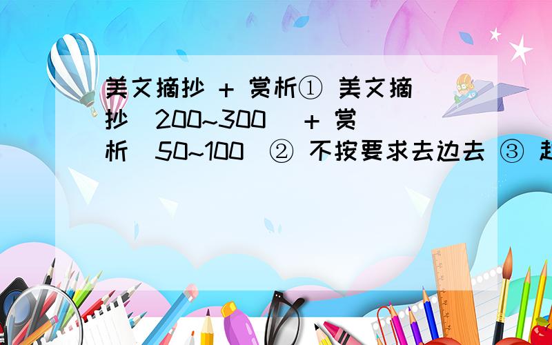 美文摘抄 + 赏析① 美文摘抄（200~300） + 赏析（50~100）② 不按要求去边去 ③ 越多越好 多多益善还有没啊