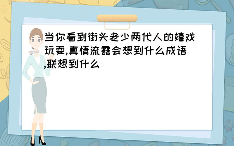 当你看到街头老少两代人的嬉戏玩耍,真情流露会想到什么成语,联想到什么