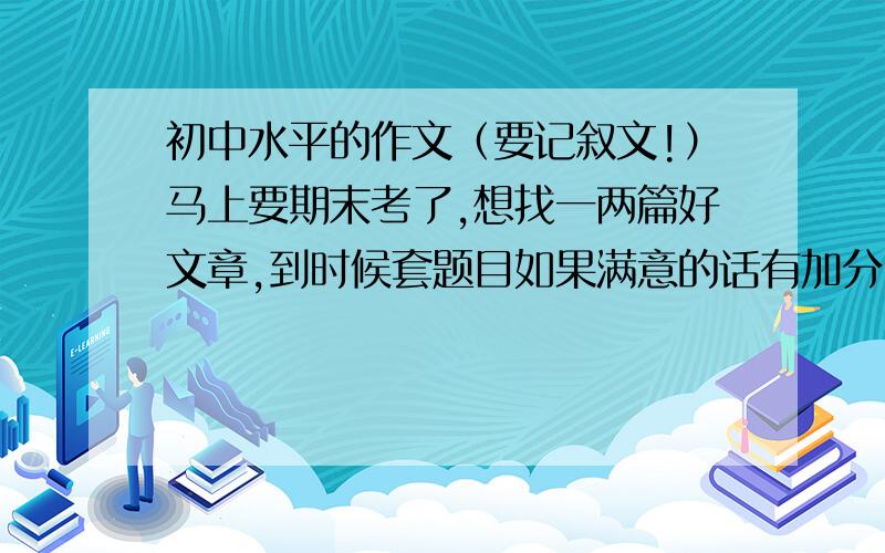 初中水平的作文（要记叙文!）马上要期末考了,想找一两篇好文章,到时候套题目如果满意的话有加分