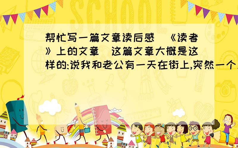 帮忙写一篇文章读后感(《读者》上的文章)这篇文章大概是这样的:说我和老公有一天在街上,突然一个人抱着女儿过来要2元钱,说是外地来的钱包丢了,要买饭给女儿吃,老公二话不说就给了10元