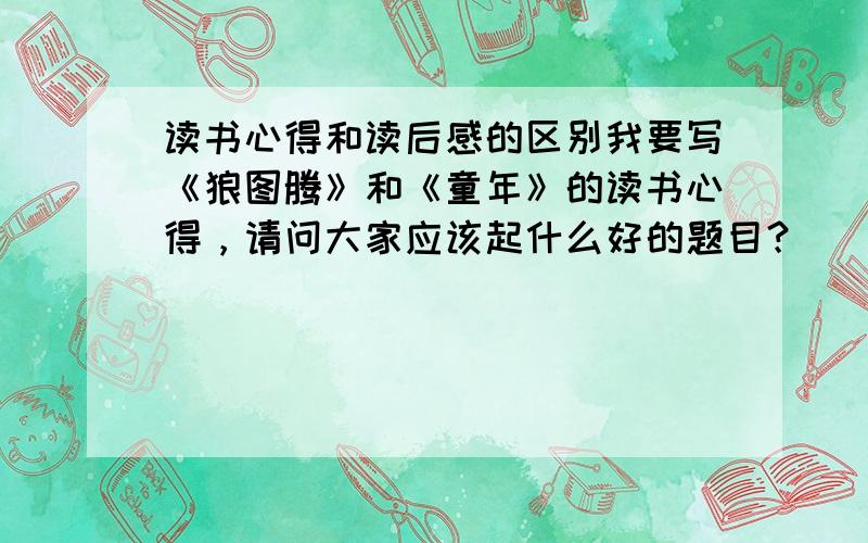 读书心得和读后感的区别我要写《狼图腾》和《童年》的读书心得，请问大家应该起什么好的题目？