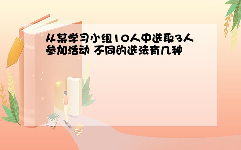 从某学习小组10人中选取3人参加活动 不同的选法有几种