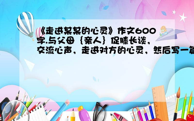 《走进某某的心灵》作文600字.与父母｛亲人｝促膝长谈，交流心声，走进对方的心灵，然后写一篇与此相关的作文，文体自定。