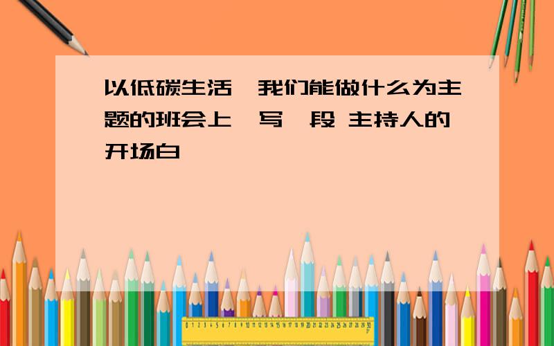 以低碳生活,我们能做什么为主题的班会上,写一段 主持人的开场白