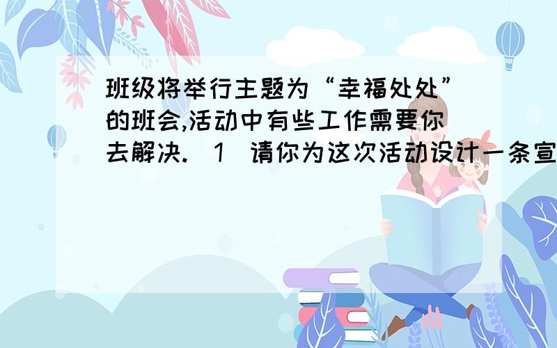 班级将举行主题为“幸福处处”的班会,活动中有些工作需要你去解决.（1）请你为这次活动设计一条宣传标语要求①紧扣主题②运用比喻或对偶③不超过15个字（2）幸福,是一种个人体验.也