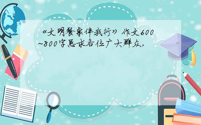 《文明餐桌伴我行》作文600~800字恳求各位广大群众,