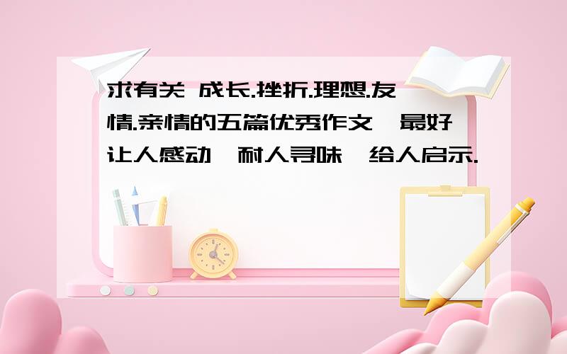 求有关 成长.挫折.理想.友情.亲情的五篇优秀作文,最好让人感动,耐人寻味,给人启示.