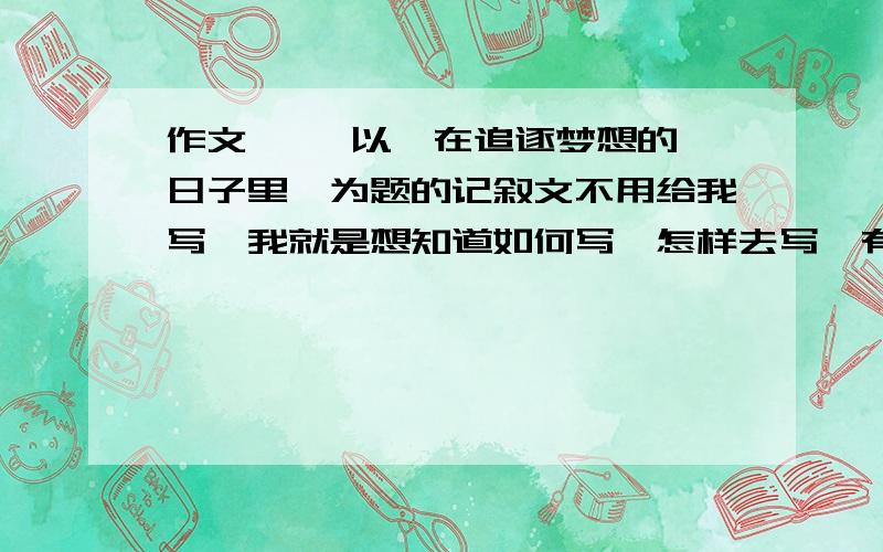 作文  , 以《在追逐梦想的日子里》为题的记叙文不用给我写,我就是想知道如何写,怎样去写,有大概什么样子的事情可以写就可以了,比如事情方面的,给我举几个例子.谢谢.