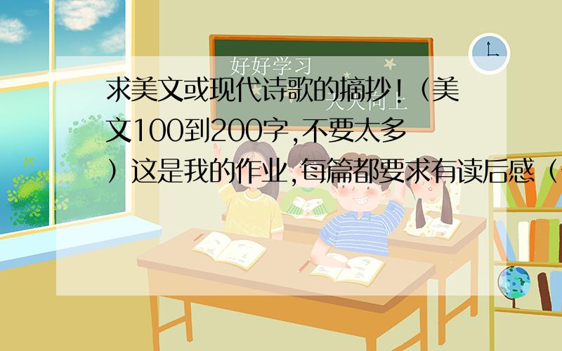 求美文或现代诗歌的摘抄!（美文100到200字,不要太多）这是我的作业,每篇都要求有读后感（一小段）,最好是再少一点啦 呵呵!我本人不爱写太多-=-!