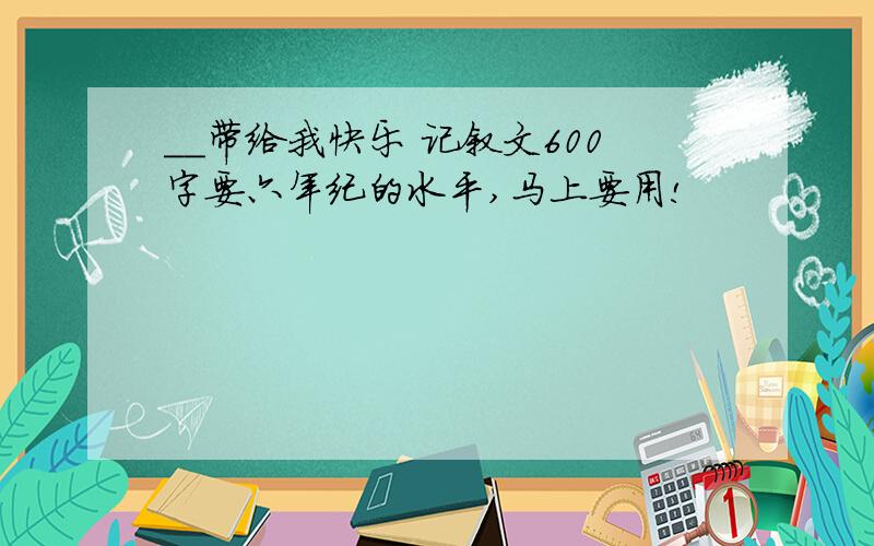 ＿＿带给我快乐 记叙文600字要六年纪的水平,马上要用!