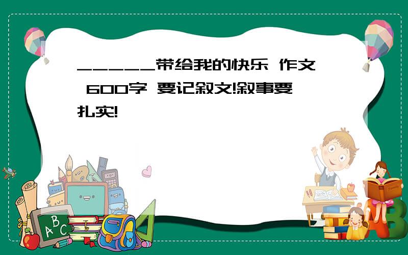 _____带给我的快乐 作文 600字 要记叙文!叙事要扎实!