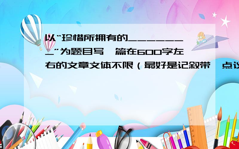 以“珍惜所拥有的_______”为题目写一篇在600字左右的文章文体不限（最好是记叙带一点议论的）