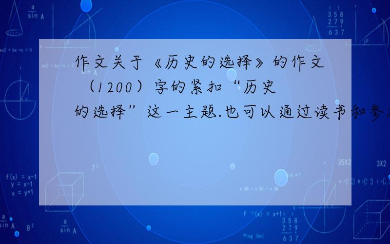 作文关于《历史的选择》的作文 （1200）字的紧扣“历史的选择”这一主题.也可以通过读书和参加活动,畅谈自己是如何把个人的成长融入时代发展之中的;还可规划一下,如何以参加这次读书