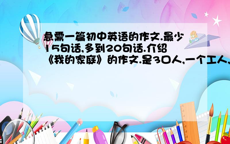 急需一篇初中英语的作文.最少15句话,多到20句话.介绍《我的家庭》的作文.是3口人,一个工人,一个家庭主妇来写,还有一个初中生.就这些,(驻：要有汉语翻译!）